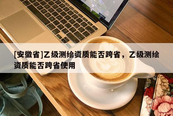 [安徽省]乙級測繪資質能否跨省，乙級測繪資質能否跨省使用