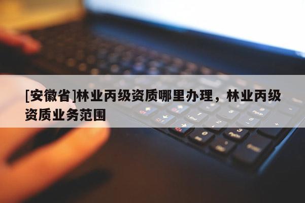 [安徽省]林業丙級資質哪里辦理，林業丙級資質業務范圍