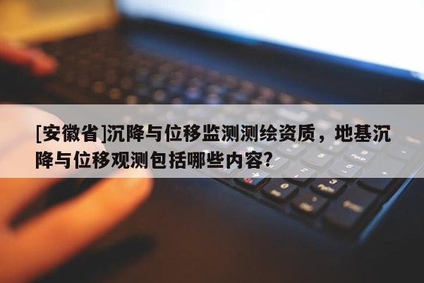 [安徽省]沉降與位移監測測繪資質，地基沉降與位移觀測包括哪些內容?