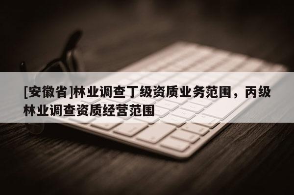 [安徽省]林業調查丁級資質業務范圍，丙級林業調查資質經營范圍