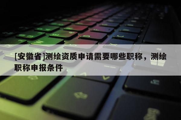 [安徽省]測繪資質申請需要哪些職稱，測繪職稱申報條件