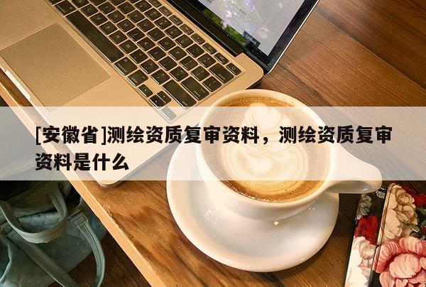 [安徽省]測繪資質復審資料，測繪資質復審資料是什么