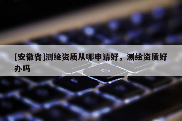 [安徽省]測繪資質從哪申請好，測繪資質好辦嗎