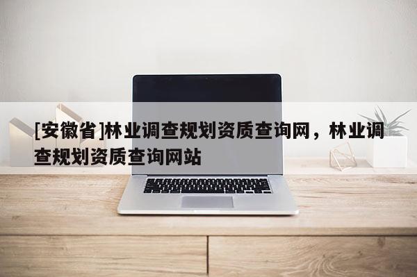 [安徽省]林業(yè)調(diào)查規(guī)劃資質(zhì)查詢網(wǎng)，林業(yè)調(diào)查規(guī)劃資質(zhì)查詢網(wǎng)站
