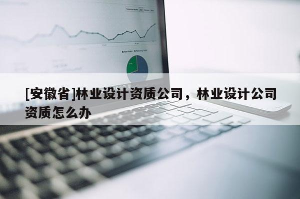[安徽省]林業(yè)設計資質(zhì)公司，林業(yè)設計公司資質(zhì)怎么辦
