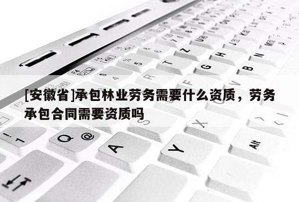 [安徽省]承包林業勞務需要什么資質，勞務承包合同需要資質嗎