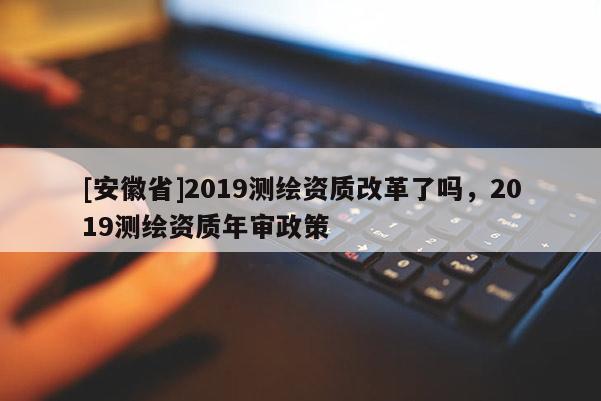 [安徽省]2019測繪資質改革了嗎，2019測繪資質年審政策