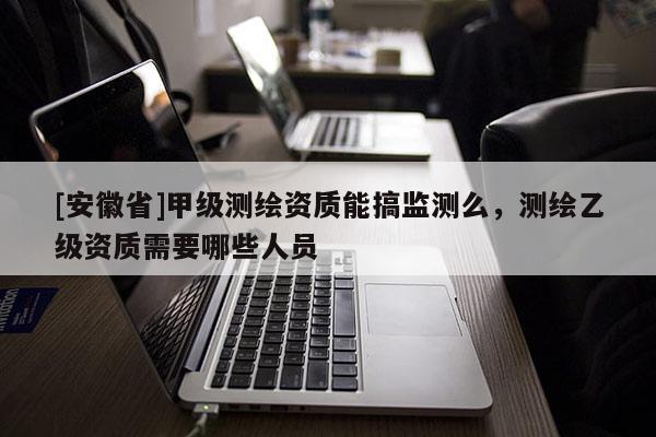 [安徽省]甲級測繪資質(zhì)能搞監(jiān)測么，測繪乙級資質(zhì)需要哪些人員