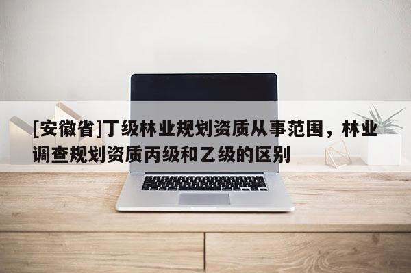 [安徽省]丁級林業(yè)規(guī)劃資質(zhì)從事范圍，林業(yè)調(diào)查規(guī)劃資質(zhì)丙級和乙級的區(qū)別