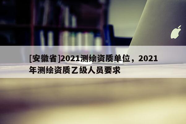 [安徽省]2021測繪資質(zhì)單位，2021年測繪資質(zhì)乙級人員要求
