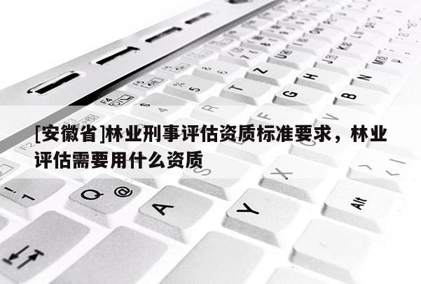 [安徽省]林業刑事評估資質標準要求，林業評估需要用什么資質