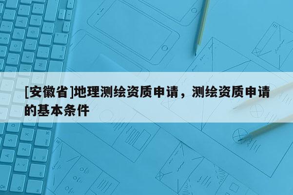 [安徽省]地理測繪資質(zhì)申請，測繪資質(zhì)申請的基本條件