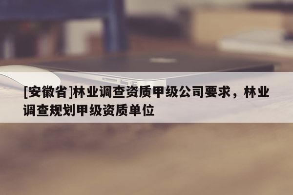 [安徽省]林業調查資質甲級公司要求，林業調查規劃甲級資質單位