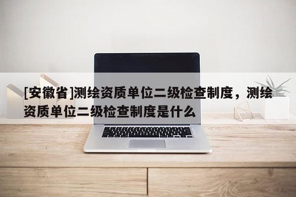 [安徽省]測繪資質單位二級檢查制度，測繪資質單位二級檢查制度是什么