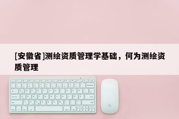 [安徽省]測(cè)繪資質(zhì)管理學(xué)基礎(chǔ)，何為測(cè)繪資質(zhì)管理