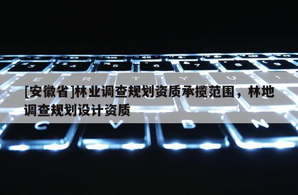 [安徽省]林業(yè)調(diào)查規(guī)劃資質(zhì)承攬范圍，林地調(diào)查規(guī)劃設(shè)計資質(zhì)