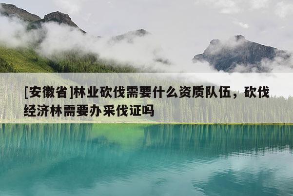 [安徽省]林業砍伐需要什么資質隊伍，砍伐經濟林需要辦采伐證嗎