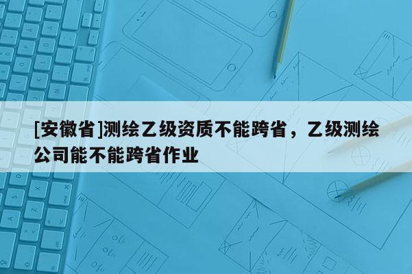 [安徽省]測(cè)繪乙級(jí)資質(zhì)不能跨省，乙級(jí)測(cè)繪公司能不能跨省作業(yè)