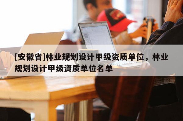 [安徽省]林業(yè)規(guī)劃設(shè)計甲級資質(zhì)單位，林業(yè)規(guī)劃設(shè)計甲級資質(zhì)單位名單
