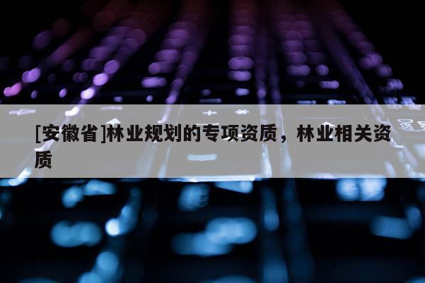 [安徽省]林業(yè)規(guī)劃的專項(xiàng)資質(zhì)，林業(yè)相關(guān)資質(zhì)
