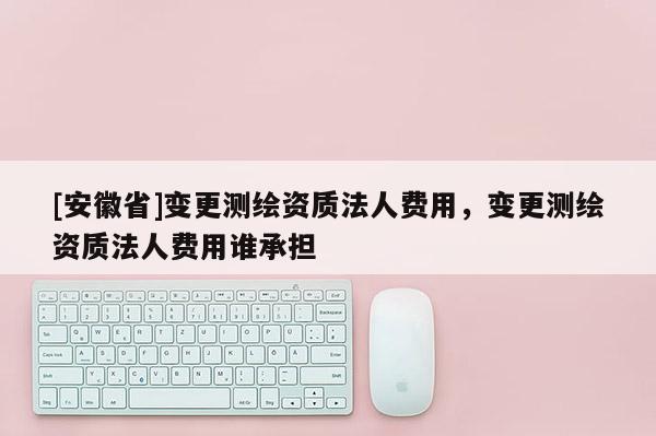 [安徽省]變更測繪資質法人費用，變更測繪資質法人費用誰承擔