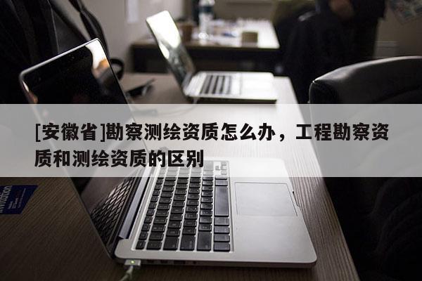 [安徽省]勘察測繪資質怎么辦，工程勘察資質和測繪資質的區別