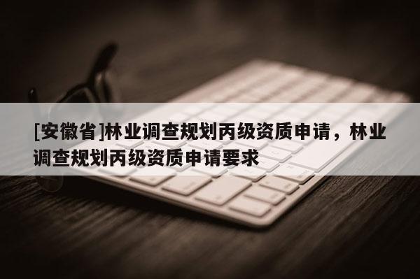 [安徽省]林業調查規劃丙級資質申請，林業調查規劃丙級資質申請要求