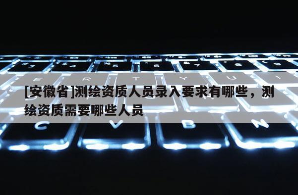 [安徽省]測繪資質人員錄入要求有哪些，測繪資質需要哪些人員
