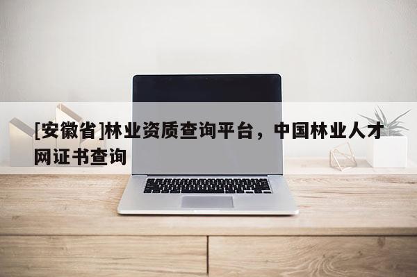 [安徽省]林業資質查詢平臺，中國林業人才網證書查詢