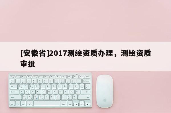 [安徽省]2017測繪資質辦理，測繪資質審批
