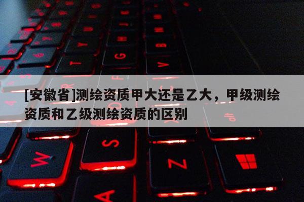 [安徽省]測繪資質甲大還是乙大，甲級測繪資質和乙級測繪資質的區別