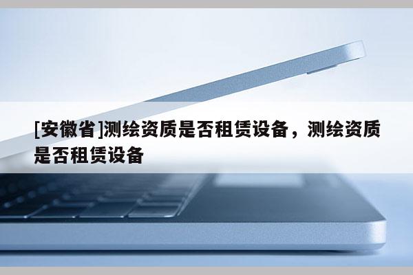 [安徽省]測繪資質(zhì)是否租賃設(shè)備，測繪資質(zhì)是否租賃設(shè)備