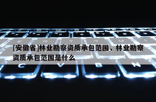 [安徽省]林業(yè)勘察資質(zhì)承包范圍，林業(yè)勘察資質(zhì)承包范圍是什么