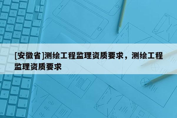 [安徽省]測繪工程監(jiān)理資質(zhì)要求，測繪工程監(jiān)理資質(zhì)要求