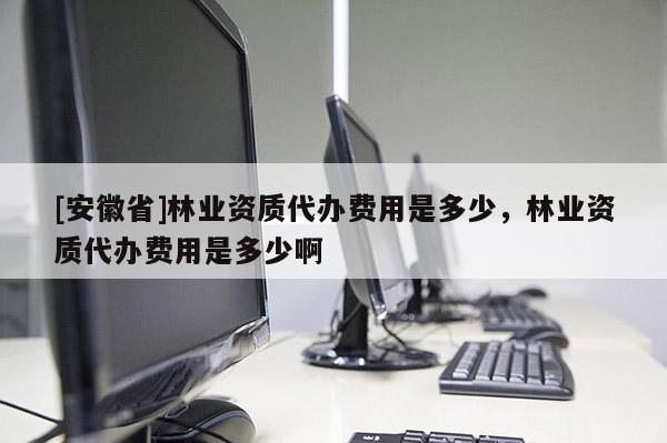 [安徽省]林業資質代辦費用是多少，林業資質代辦費用是多少啊