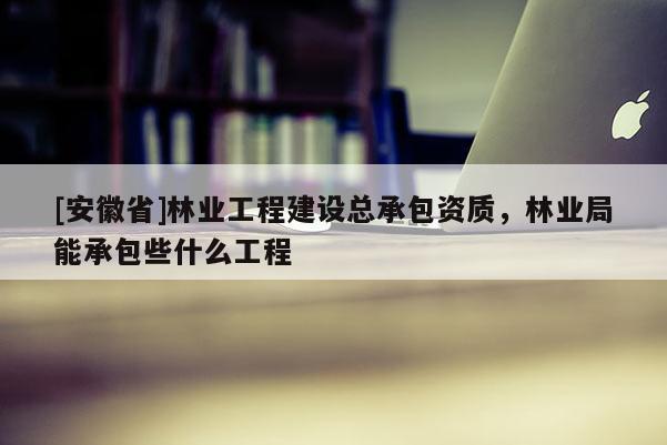 [安徽省]林業工程建設總承包資質，林業局能承包些什么工程