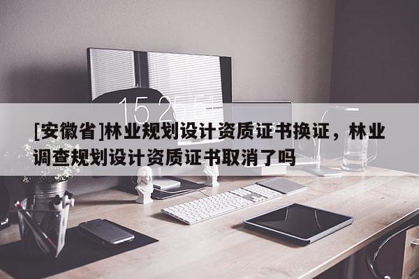 [安徽省]林業規劃設計資質證書換證，林業調查規劃設計資質證書取消了嗎