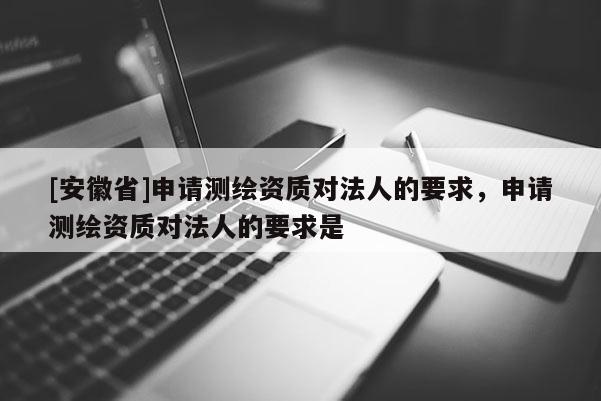 [安徽省]申請測繪資質對法人的要求，申請測繪資質對法人的要求是