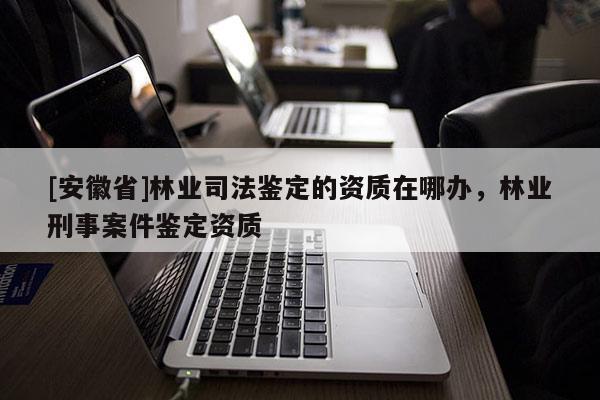 [安徽省]林業(yè)司法鑒定的資質(zhì)在哪辦，林業(yè)刑事案件鑒定資質(zhì)
