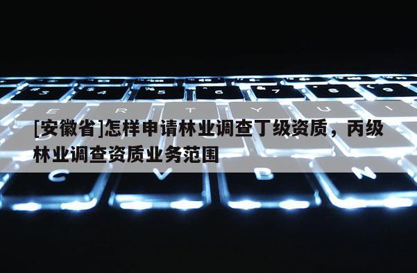 [安徽省]怎樣申請林業(yè)調(diào)查丁級資質(zhì)，丙級林業(yè)調(diào)查資質(zhì)業(yè)務(wù)范圍