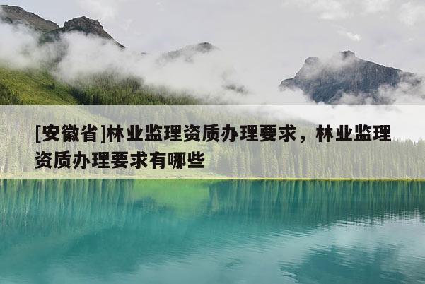 [安徽省]林業(yè)監(jiān)理資質(zhì)辦理要求，林業(yè)監(jiān)理資質(zhì)辦理要求有哪些