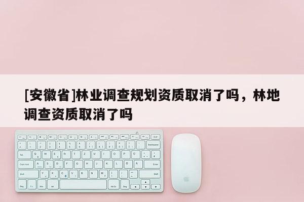 [安徽省]林業調查規劃資質取消了嗎，林地調查資質取消了嗎
