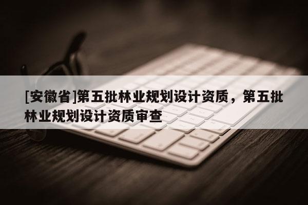 [安徽省]第五批林業規劃設計資質，第五批林業規劃設計資質審查