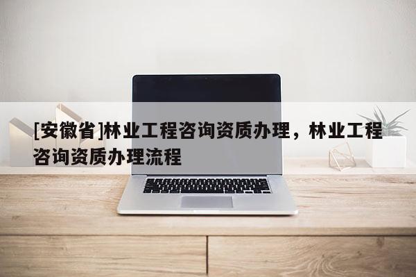 [安徽省]林業(yè)工程咨詢資質(zhì)辦理，林業(yè)工程咨詢資質(zhì)辦理流程