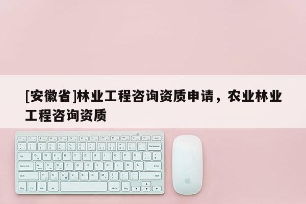 [安徽省]林業工程咨詢資質申請，農業林業工程咨詢資質