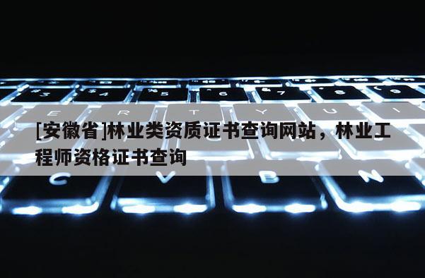 [安徽省]林業類資質證書查詢網站，林業工程師資格證書查詢