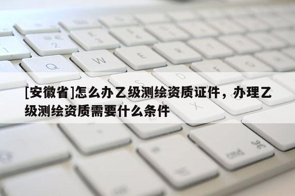 [安徽省]怎么辦乙級測繪資質證件，辦理乙級測繪資質需要什么條件
