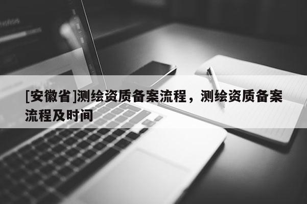 [安徽省]測(cè)繪資質(zhì)備案流程，測(cè)繪資質(zhì)備案流程及時(shí)間