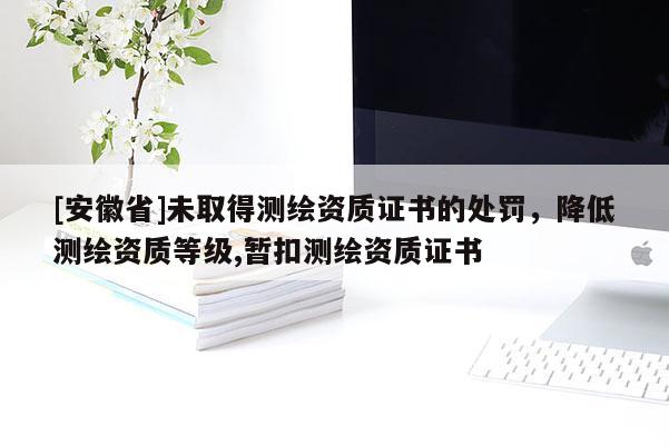 [安徽省]未取得測繪資質(zhì)證書的處罰，降低測繪資質(zhì)等級,暫扣測繪資質(zhì)證書