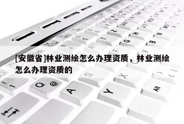 [安徽省]林業測繪怎么辦理資質，林業測繪怎么辦理資質的